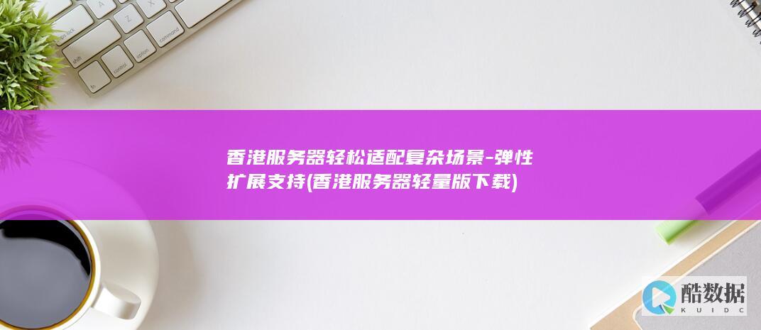 香港服务器轻松适配复杂场景-弹性扩展支持 (香港服务器轻量版下载)