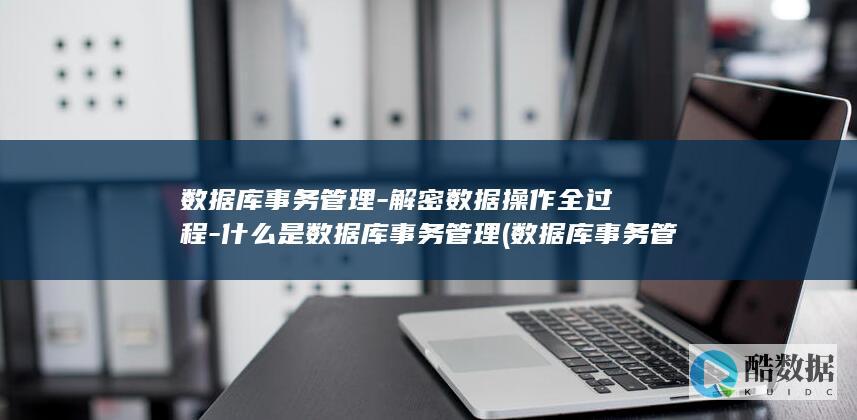 数据库事务管理-解密数据操作全过程-什么是数据库事务管理 (数据库事务管理是什么)