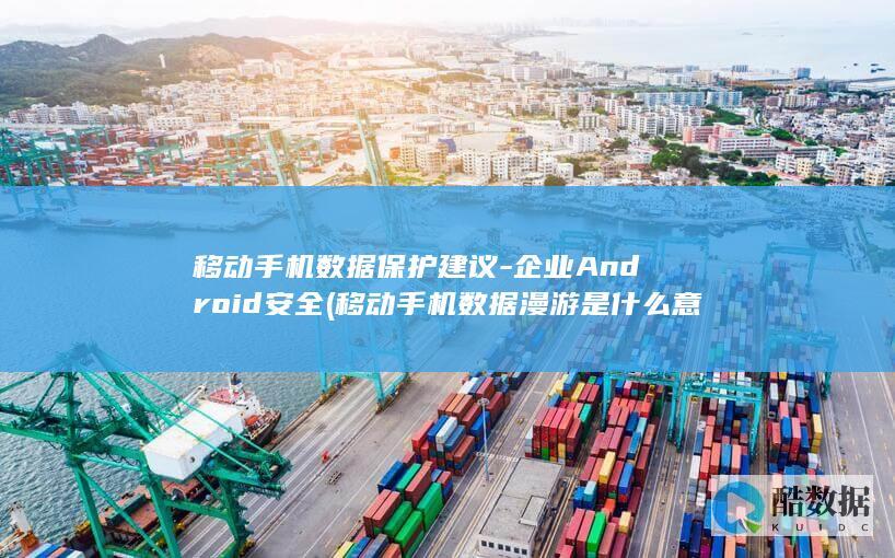 移动手机数据保护建议-企业Android安全 (移动手机数据漫游是什么意思)