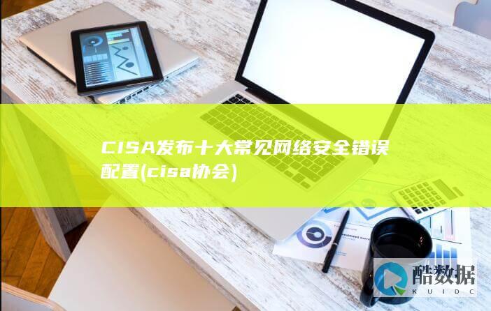 CISA发布十大常见网络安全错误配置 (cisa协会)