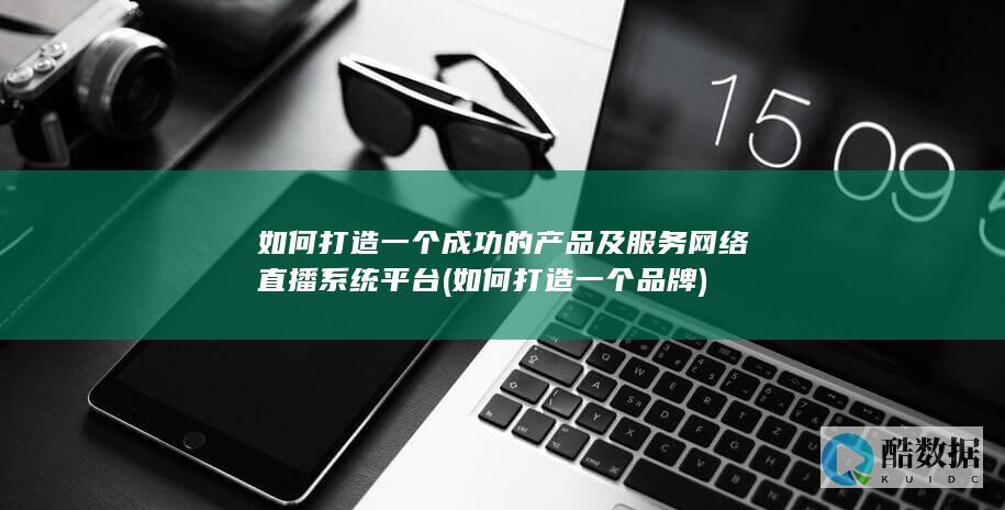 如何打造一个成功的产品及服务网络直播系统平台 (如何打造一个品牌)