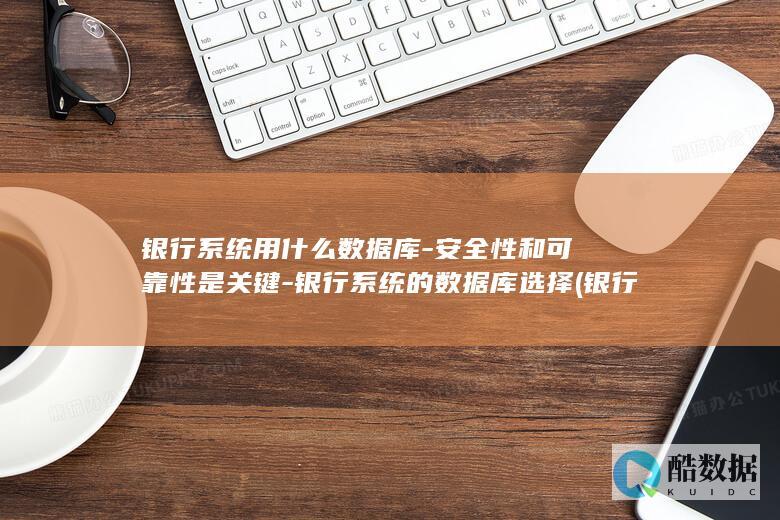 银行系统用什么数据库-安全性和可靠性是关键-银行系统的数据库选择 (银行系统用什么语言开发)