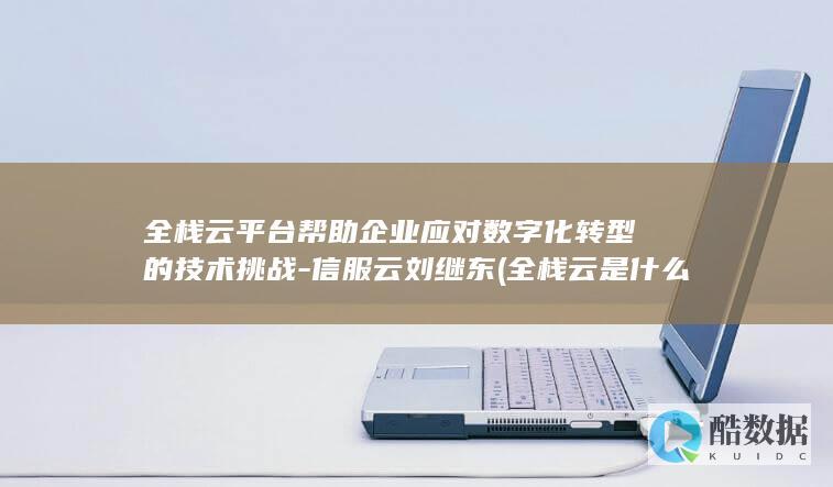 全栈云平台帮助企业应对数字化转型的技术挑战-信服云刘继东 (全栈云是什么)
