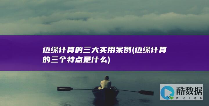 边缘计算的三大实用案例 (边缘计算的三个特点是什么)