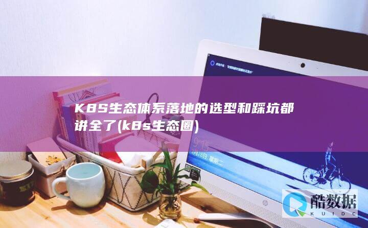 K8S生态体系落地的选型和踩坑都讲全了 (k8s生态圈)
