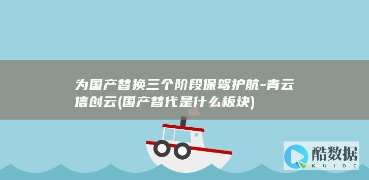 为国产替换三个阶段保驾护航-青云信创云 (国产替代是什么板块)