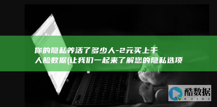 你的隐私养活了多少人-2元买上千人脸数据 (让我们一起来了解您的隐私选项)