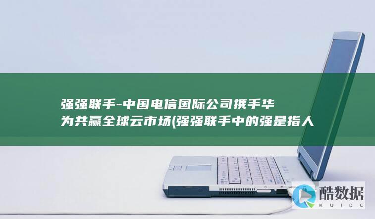 强强联手-中国电信国际公司携手华为共赢全球云市场 (强强联手中的强是指人才还是钱)