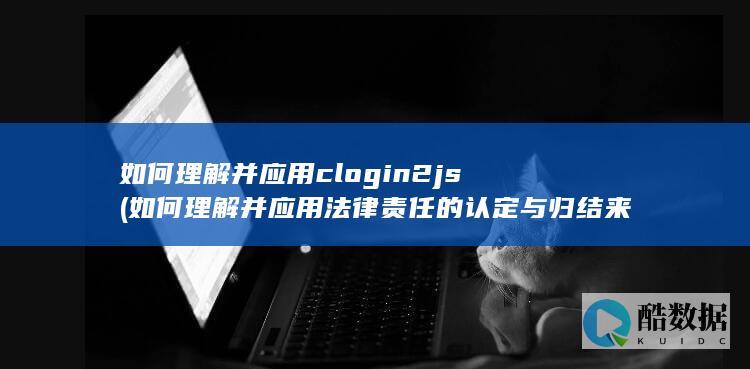 如何理解并应用clogin2js (如何理解并应用法律责任的认定与归结来解决此类问题)