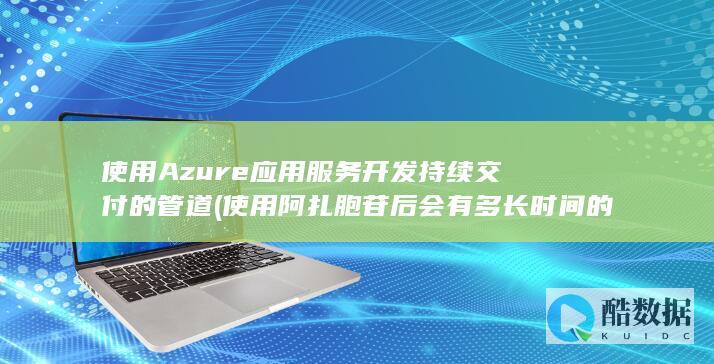 使用Azure应用服务开发持续交付的管道 (使用阿扎胞苷后会有多长时间的抑制期?)