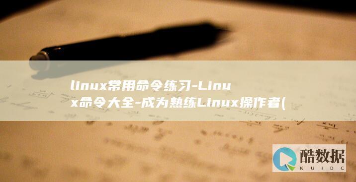 linux常用命令练习-Linux命令大全-成为熟练Linux操作者 (linux常用命令大全新手入门)