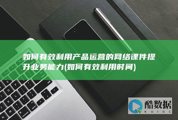 如何有效利用产品运营的网络课件提升业务能力 (如何有效利用时间)
