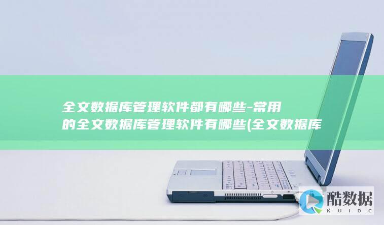 全文数据库管理软件都有哪些-常用的全文数据库管理软件有哪些 (全文数据库什么意思)