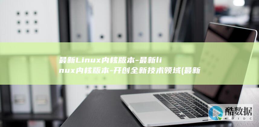 最新Linux内核版本-最新linux内核版本-开创全新技术领域 (最新linux系统版本)