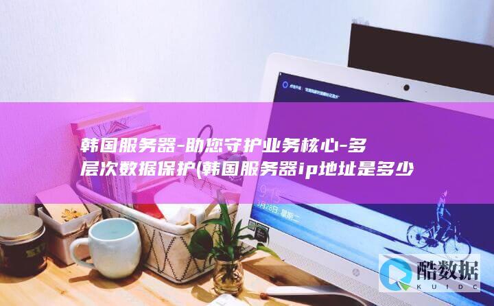韩国服务器-助您守护业务核心-多层次数据保护 (韩国服务器ip地址是多少)