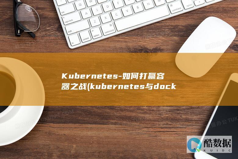Kubernetes-如何打赢容器之战 (kubernetes与docker的关系)