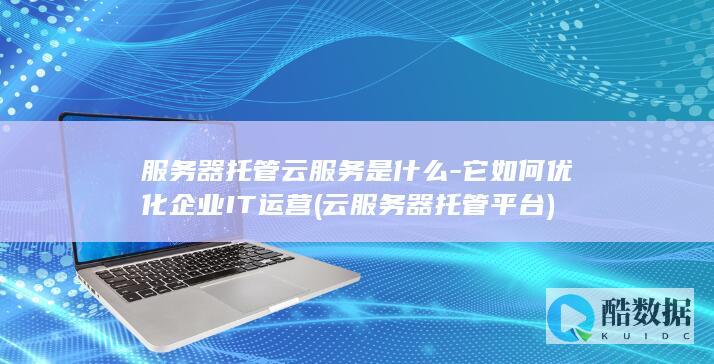 服务器托管云服务是什么-它如何优化企业IT运营 (云服务器托管平台)