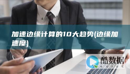 加速边缘计算的10大趋势 (边缘加速度)