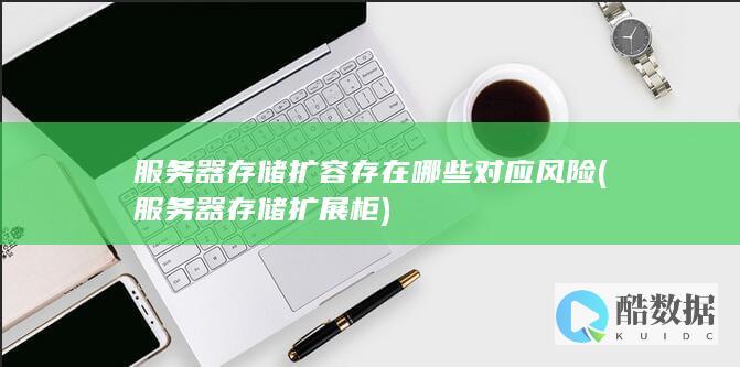 服务器存储扩容存在哪些对应风险 (服务器存储扩展柜)