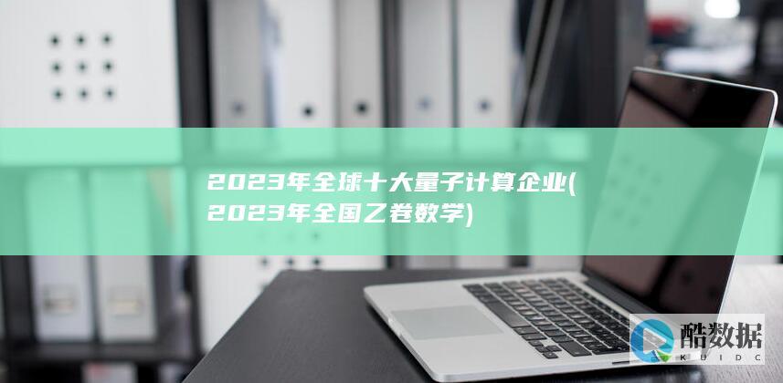 2023年全球十大量子计算企业 (2023年全国乙卷数学)
