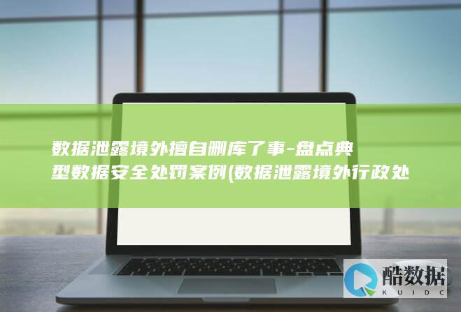 数据泄露境外擅自删库了事-盘点典型数据安全处罚案例 (数据泄露境外行政处罚案例)
