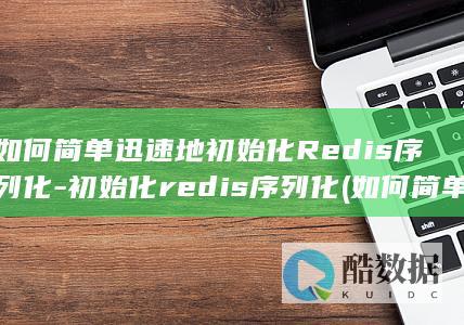 如何简单迅速地初始化Redis序列化-初始化redis序列化 (如何简单迅速的生病一小时之内)