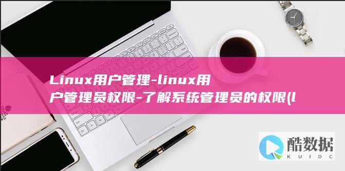 Linux用户管理-linux用户管理员权限-了解系统管理员的权限 (linux用户和组的管理)
