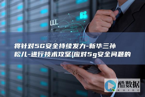 将针对5G安全持续发力-新华三孙松儿-进行技术攻坚 (应对5g安全问题的解决方案)