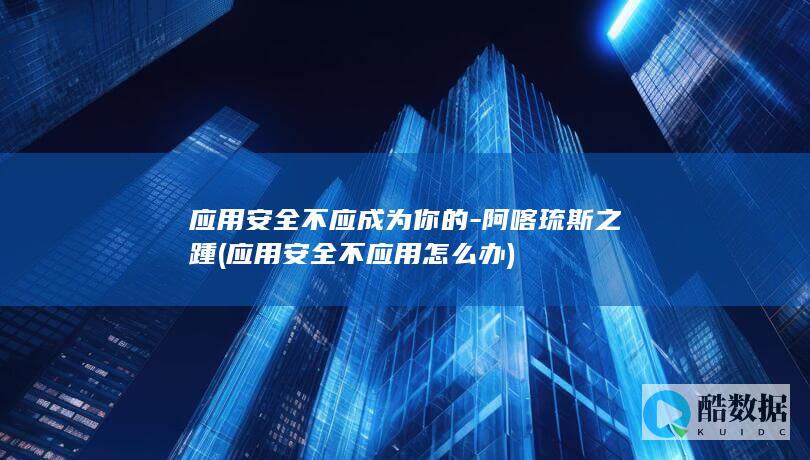 应用安全不应成为你的-阿喀琉斯之踵 (应用安全不应用怎么办)