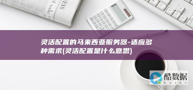 灵活配置的马来西亚服务器-适应多种需求 (灵活配置是什么意思)