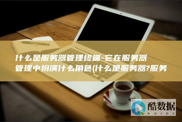 什么是服务器管理终端-它在服务器管理中扮演什么角色 (什么是服务器?服务器有哪些作用?)