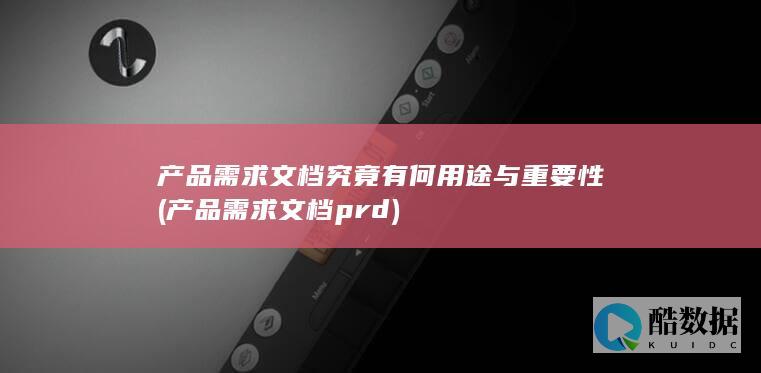 产品需求文档究竟有何用途与重要性 (产品需求文档prd)