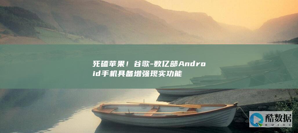 死磕苹果！谷歌-数亿部Android手机具备增强现实功能