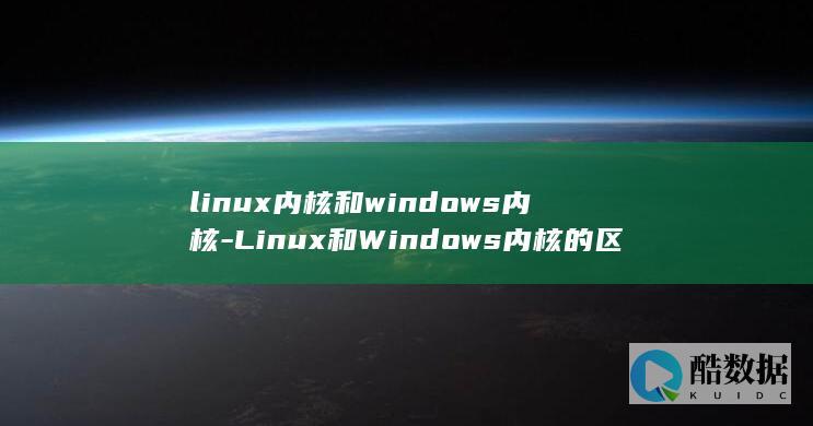 linux内核和windows内核-Linux和Windows内核的区别与联系 (linux内核)