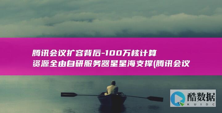 腾讯会议扩容背后-100万核计算资源全由自研服务器星星海支撑 (腾讯会议扩容收费标准)