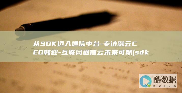 从SDK迈入通信中台-专访融云CEO韩迎-互联网通信云未来可期 (sdk引入)