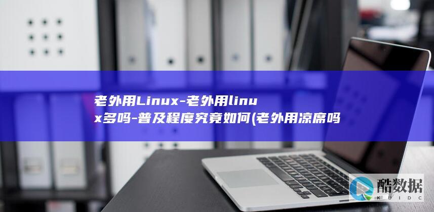 老外用Linux-老外用linux多吗-普及程度究竟如何 (老外用凉席吗)