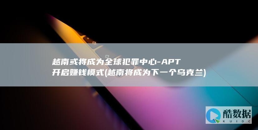 越南或将成为全球犯罪中心-APT开启赚钱模式 (越南将成为下一个乌克兰)