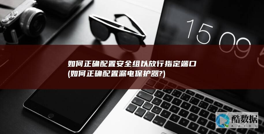 如何正确配置安全组以放行指定端口 (如何正确配置漏电保护器?)