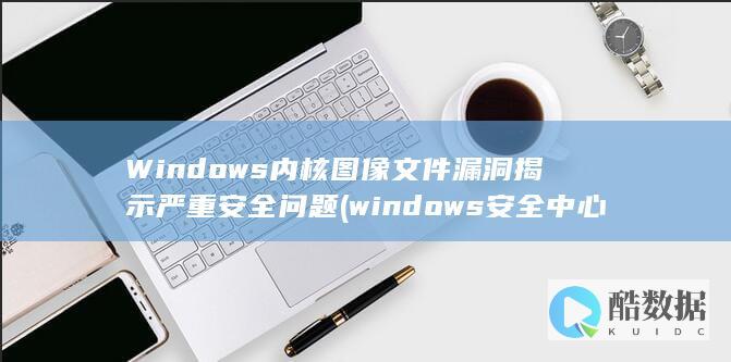 Windows内核图像文件漏洞揭示严重安全问题 (windows安全中心怎么关闭)
