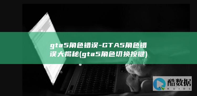gta5角色错误-GTA5角色错误大揭秘 (gta5角色切换按键)