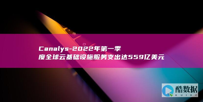 Canalys-2022年第一季度全球云基础设施服务支出达559亿美元 (canalys官网)