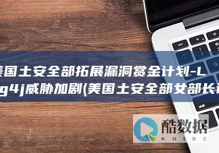 美国土安全部拓展漏洞赏金计划-Log4j威胁加剧 (美国土安全部女部长访萨尔瓦多监狱)