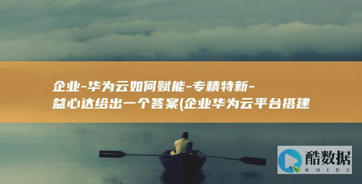 企业-华为云如何赋能-专精特新-益心达给出一个答案 (企业华为云平台搭建步骤)