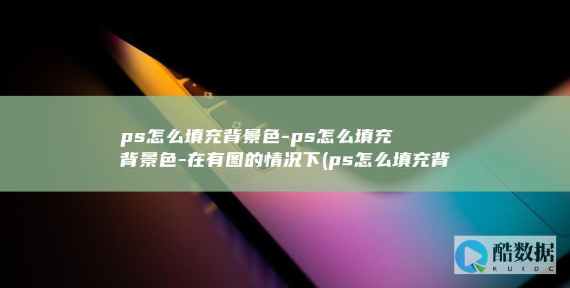 ps怎么填充背景色-ps怎么填充背景色-在有图的情况下 (ps怎么填充背景)