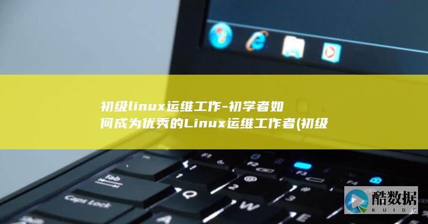 初级linux运维工作-初学者如何成为优秀的Linux运维工作者 (初级Linux运维工程师第一次跳槽后,工资会涨吗?)