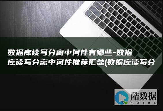 数据库读写分离中间件有哪些-数据库读写分离中间件推荐汇总 (数据库读写分离四种方法)