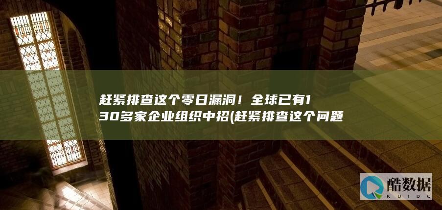 赶紧排查这个零日漏洞！全球已有130多家企业组织中招 (赶紧排查这个问题英语)