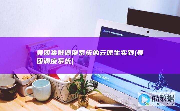 美团集群调度系统的云原生实践 (美团调度系统)
