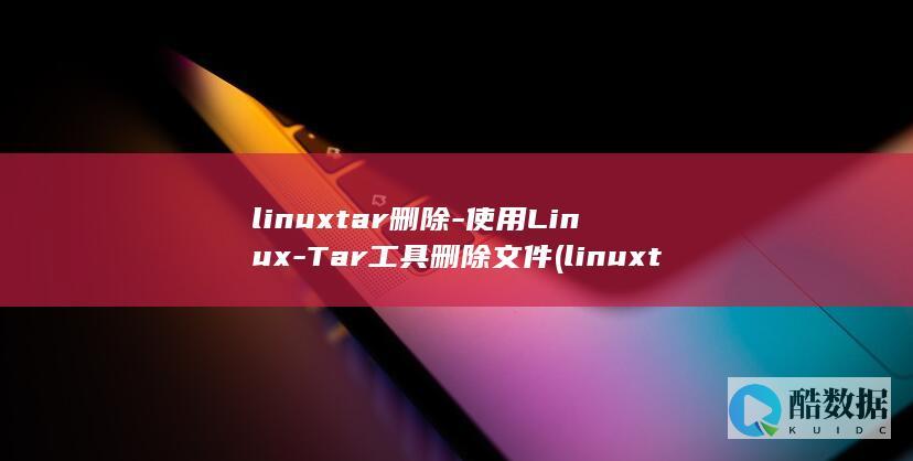 linuxtar删除-使用Linux-Tar工具删除文件 (linuxtar打包命令)